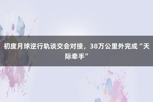 初度月球逆行轨谈交会对接，38万公里外完成“天际牵手”