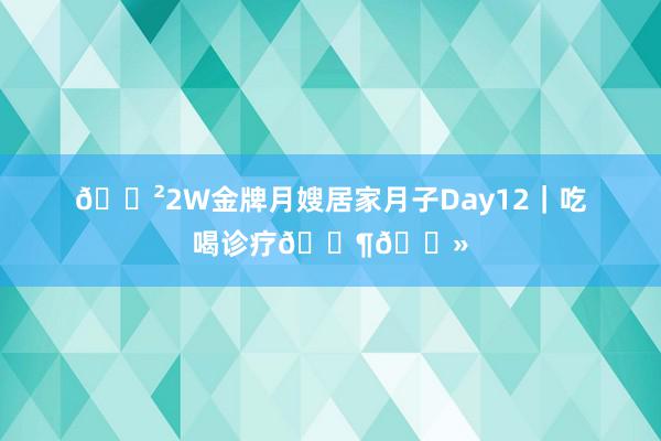 🐲2W金牌月嫂居家月子Day12｜吃喝诊疗👶🏻