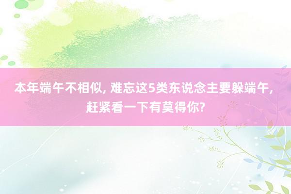 本年端午不相似, 难忘这5类东说念主要躲端午, 赶紧看一下有莫得你?