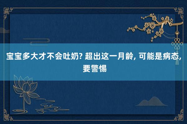 宝宝多大才不会吐奶? 超出这一月龄, 可能是病态, 要警惕