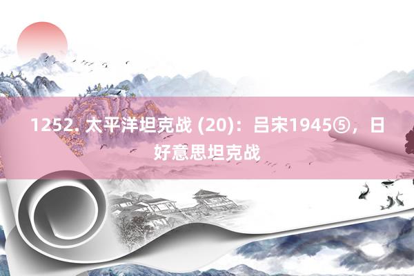 1252. 太平洋坦克战 (20)：吕宋1945⑤，日好意思坦克战