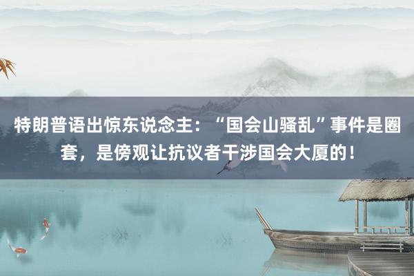 特朗普语出惊东说念主：“国会山骚乱”事件是圈套，是傍观让抗议者干涉国会大厦的！