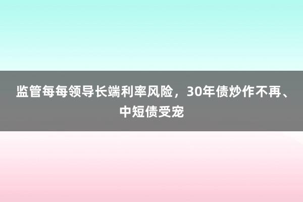 监管每每领导长端利率风险，30年债炒作不再、中短债受宠