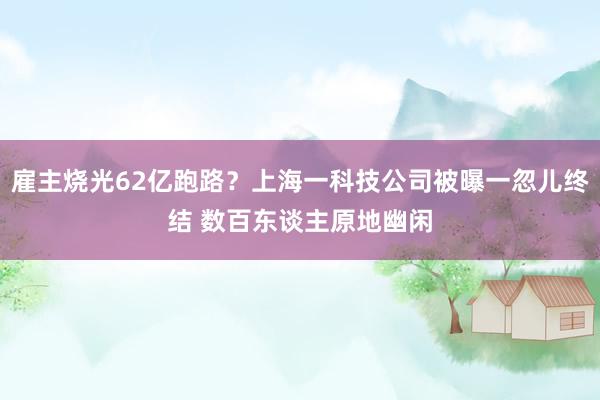 雇主烧光62亿跑路？上海一科技公司被曝一忽儿终结 数百东谈主原地幽闲