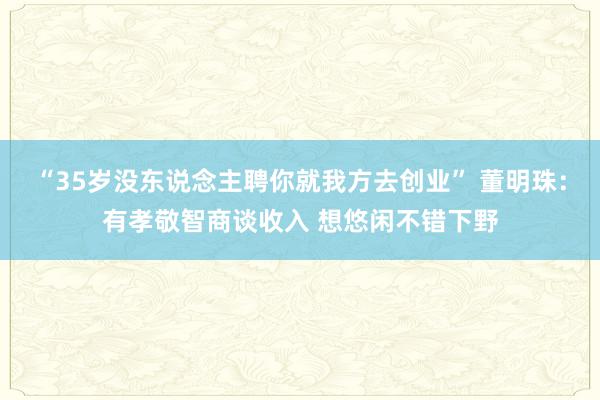 “35岁没东说念主聘你就我方去创业” 董明珠：有孝敬智商谈收入 想悠闲不错下野