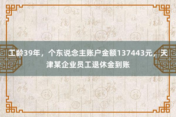 工龄39年，个东说念主账户金额137443元，天津某企业员工退休金到账