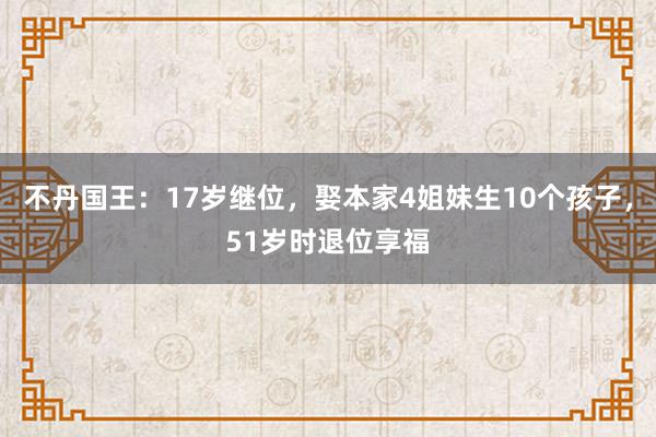 不丹国王：17岁继位，娶本家4姐妹生10个孩子，51岁时退位享福