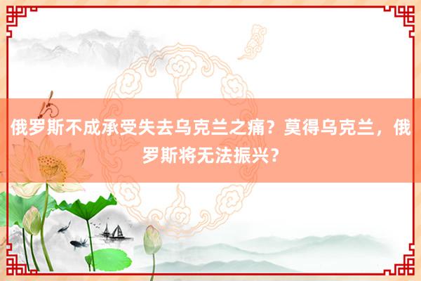 俄罗斯不成承受失去乌克兰之痛？莫得乌克兰，俄罗斯将无法振兴？