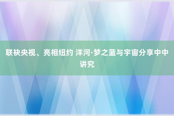 联袂央视、亮相纽约 洋河·梦之蓝与宇宙分享中中讲究