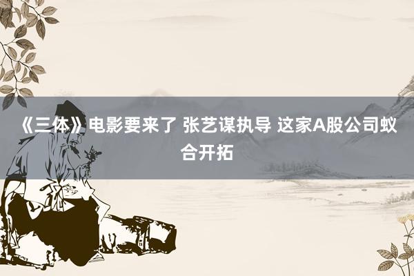 《三体》电影要来了 张艺谋执导 这家A股公司蚁合开拓