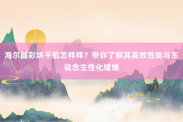 海尔晶彩烘干机怎样样？带你了解其高效性能与东说念主性化缱绻