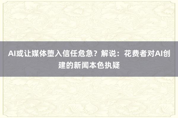 AI或让媒体堕入信任危急？解说：花费者对AI创建的新闻本色执疑