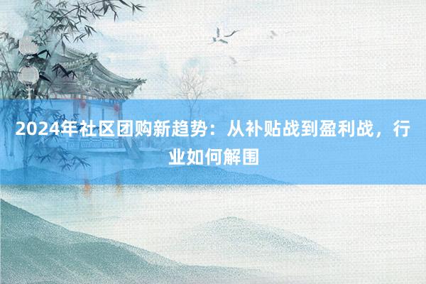 2024年社区团购新趋势：从补贴战到盈利战，行业如何解围