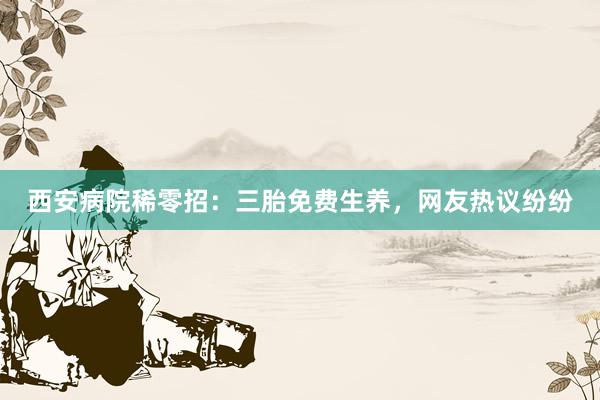 西安病院稀零招：三胎免费生养，网友热议纷纷