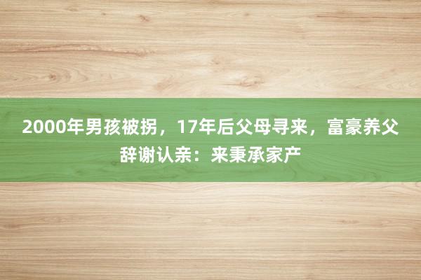 2000年男孩被拐，17年后父母寻来，富豪养父辞谢认亲：来秉承家产