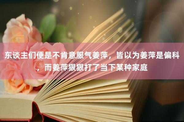 东谈主们便是不肯意服气姜萍，皆以为姜萍是偏科，而姜萍狠狠打了当下某种家庭