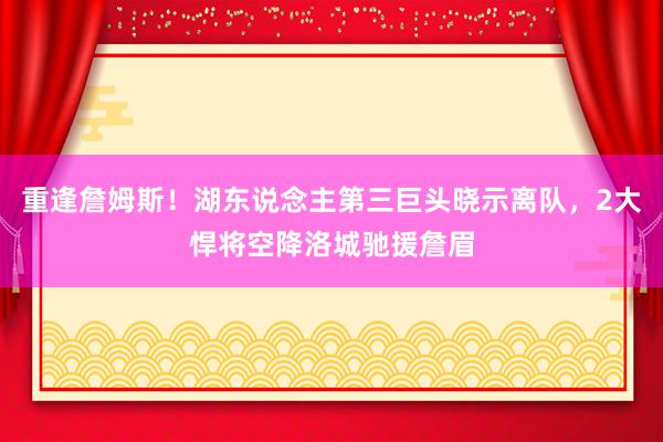 重逢詹姆斯！湖东说念主第三巨头晓示离队，2大悍将空降洛城驰援詹眉