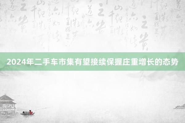 2024年二手车市集有望接续保握庄重增长的态势