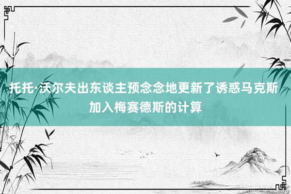 托托·沃尔夫出东谈主预念念地更新了诱惑马克斯 加入梅赛德斯的计算