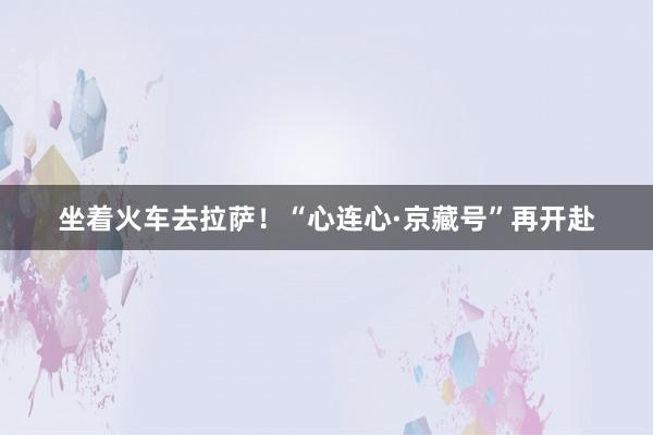 坐着火车去拉萨！“心连心·京藏号”再开赴