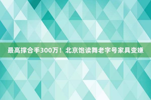 最高撑合手300万！北京饱读舞老字号家具变嫌