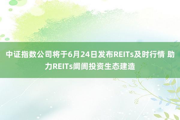 中证指数公司将于6月24日发布REITs及时行情 助力REITs阛阓投资生态建造