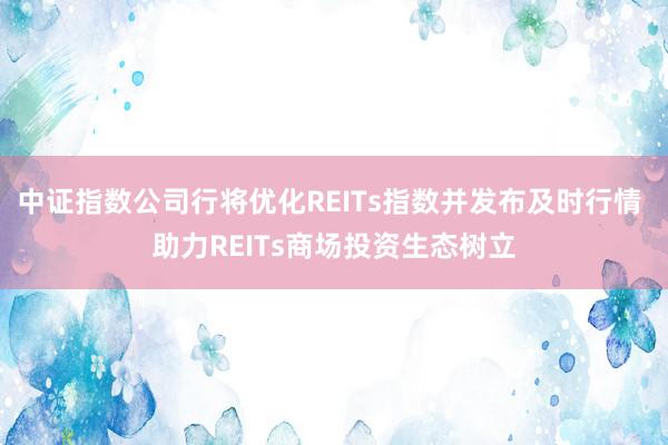 中证指数公司行将优化REITs指数并发布及时行情 助力REITs商场投资生态树立