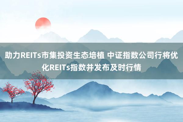 助力REITs市集投资生态培植 中证指数公司行将优化REITs指数并发布及时行情