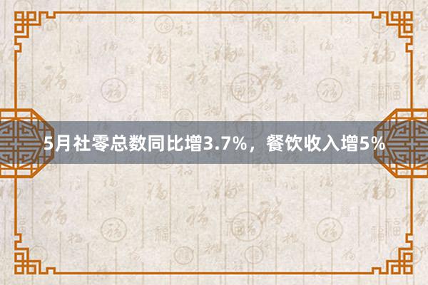 5月社零总数同比增3.7%，餐饮收入增5%