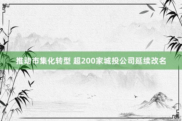 推动市集化转型 超200家城投公司延续改名