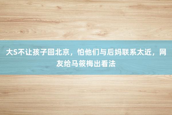 大S不让孩子回北京，怕他们与后妈联系太近，网友给马筱梅出看法