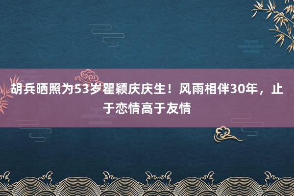 胡兵晒照为53岁瞿颖庆庆生！风雨相伴30年，止于恋情高于友情