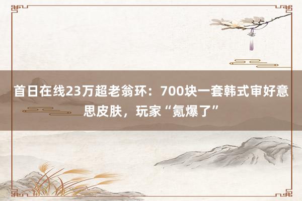 首日在线23万超老翁环：700块一套韩式审好意思皮肤，玩家“氪爆了”