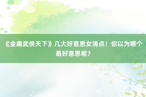 《金庸武侠天下》几大好意思女清点！你以为哪个最好意思呢？