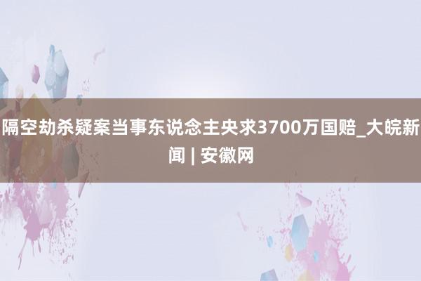 隔空劫杀疑案当事东说念主央求3700万国赔_大皖新闻 | 安徽网