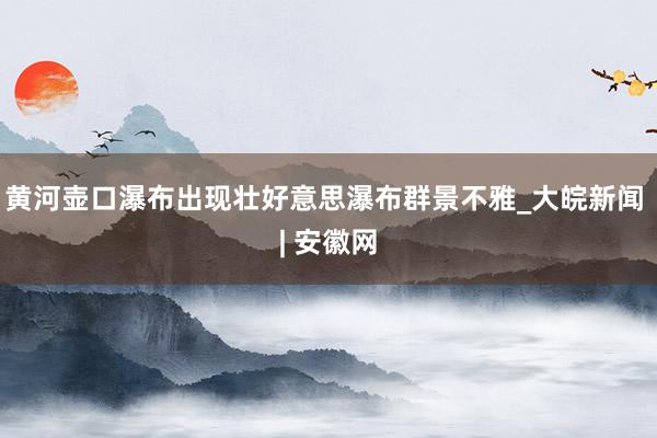 黄河壶口瀑布出现壮好意思瀑布群景不雅_大皖新闻 | 安徽网