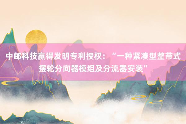 中邮科技赢得发明专利授权：“一种紧凑型整带式摆轮分向器模组及分流器安装”