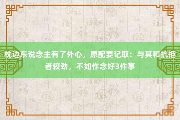 枕边东说念主有了外心，原配要记取：与其和抗拒者较劲，不如作念好3件事