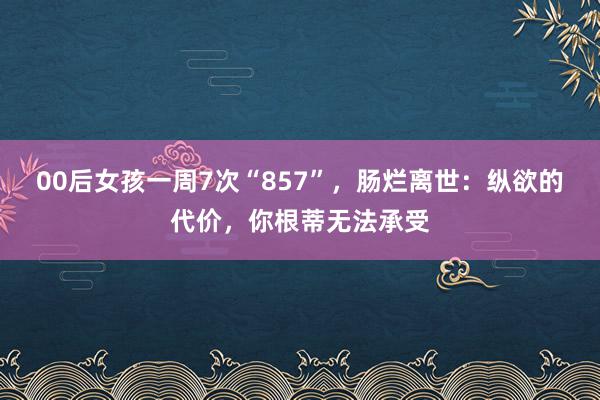 00后女孩一周7次“857”，肠烂离世：纵欲的代价，你根蒂无法承受