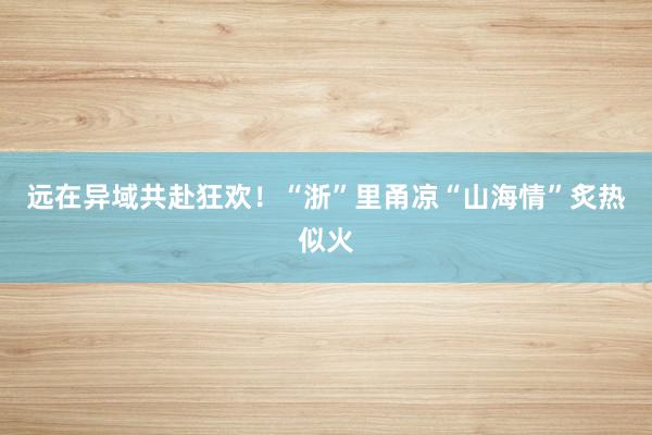 远在异域共赴狂欢！“浙”里甬凉“山海情”炙热似火