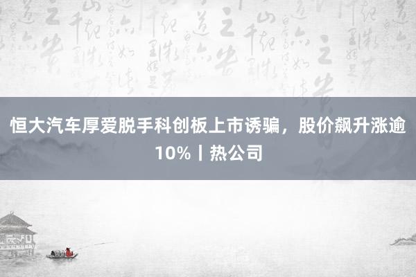 恒大汽车厚爱脱手科创板上市诱骗，股价飙升涨逾10%丨热公司