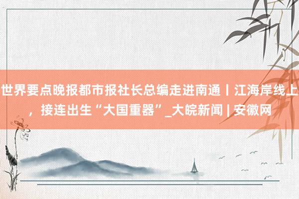 世界要点晚报都市报社长总编走进南通丨江海岸线上，接连出生“大国重器”_大皖新闻 | 安徽网