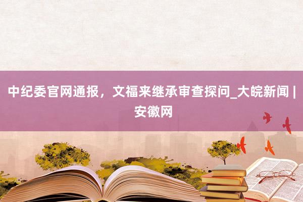 中纪委官网通报，文福来继承审查探问_大皖新闻 | 安徽网