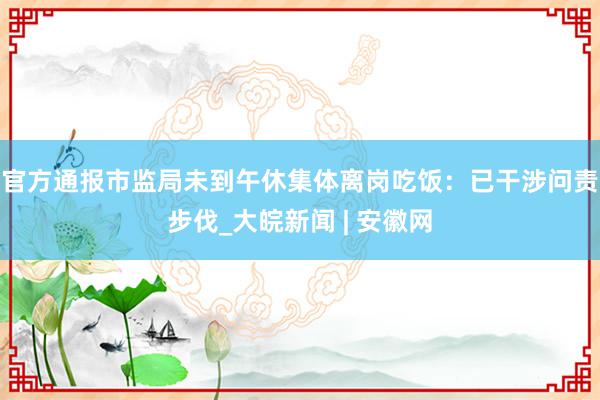 官方通报市监局未到午休集体离岗吃饭：已干涉问责步伐_大皖新闻 | 安徽网