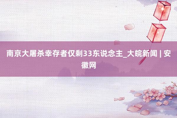 南京大屠杀幸存者仅剩33东说念主_大皖新闻 | 安徽网