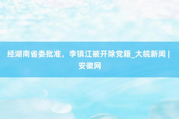 经湖南省委批准，李镇江被开除党籍_大皖新闻 | 安徽网