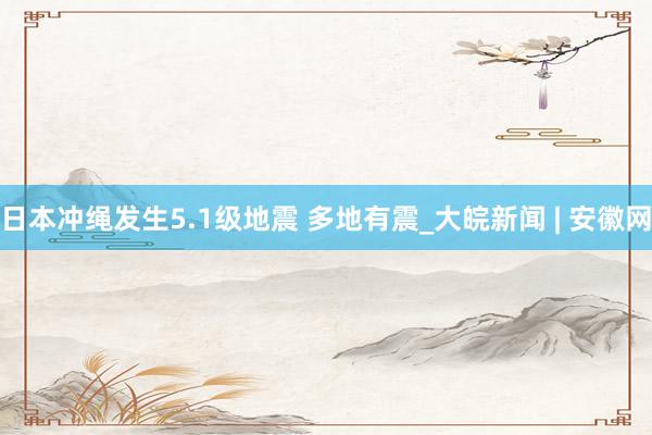 日本冲绳发生5.1级地震 多地有震_大皖新闻 | 安徽网