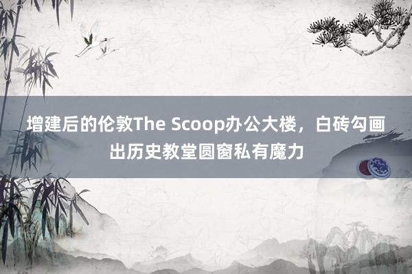 增建后的伦敦The Scoop办公大楼，白砖勾画出历史教堂圆窗私有魔力