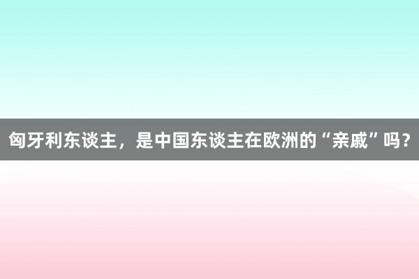 匈牙利东谈主，是中国东谈主在欧洲的“亲戚”吗？