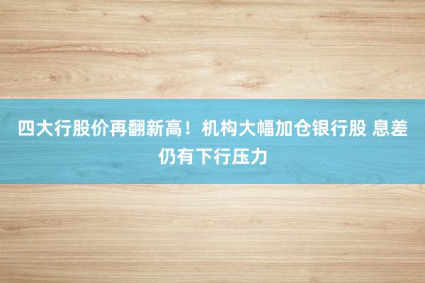 四大行股价再翻新高！机构大幅加仓银行股 息差仍有下行压力